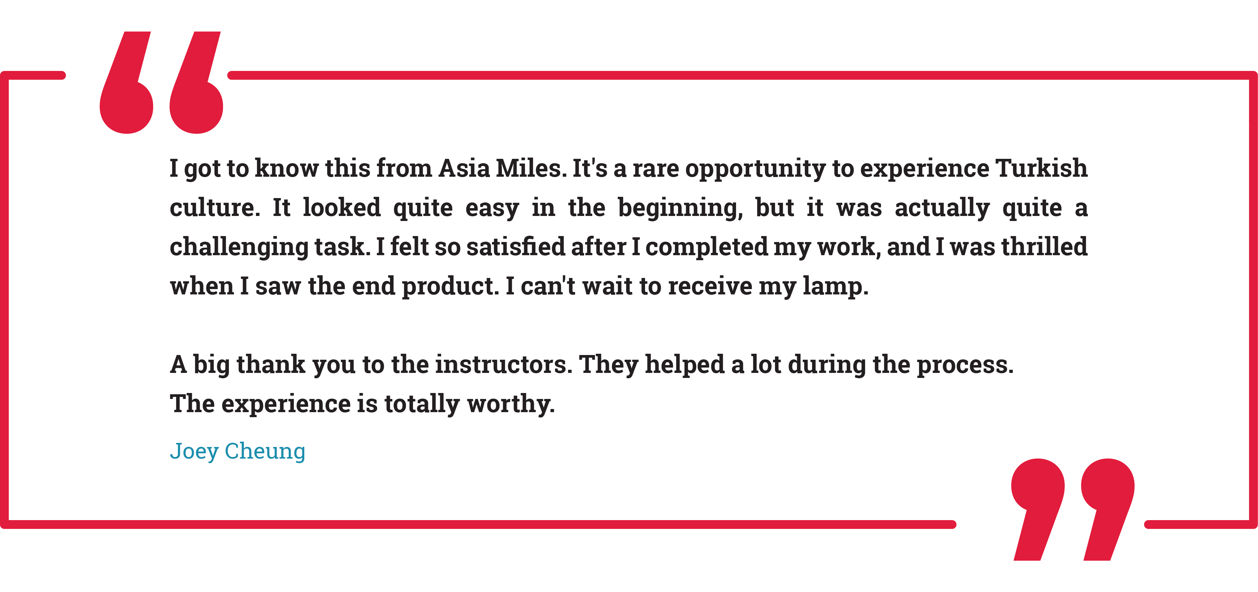 I got to know this from Asia Miles. It's a rare opportunity to experience Turkish culture. It looked quite easy in the beginning, but it was actually quite a challenging task. I felt so satisfied after I completed my work, and I was thrilled when I saw the end product. I can't wait to receive my lamp.
A big thank you to the instructors. They helped a lot during the process.
The experience is totally worthy.